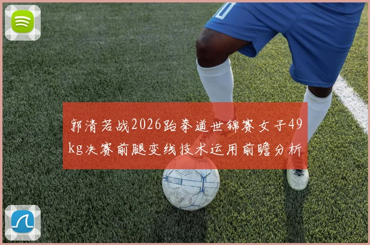 郭清若战2026跆拳道世锦赛女子49kg决赛前腿变线技术运用前瞻分析