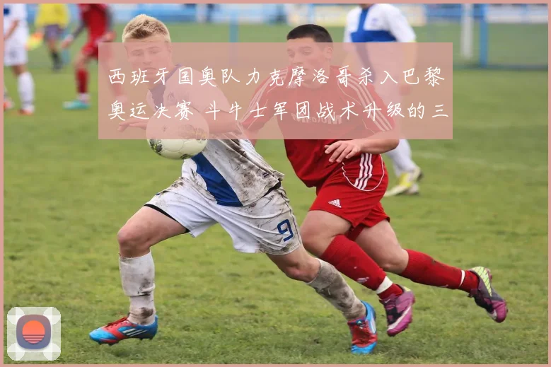 西班牙国奥队力克摩洛哥杀入巴黎奥运决赛 斗牛士军团战术升级的三大关键节点