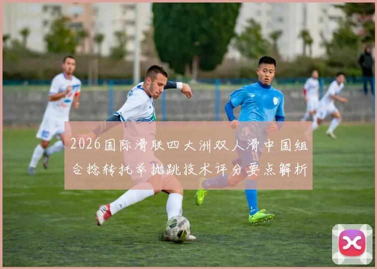 2026国际滑联四大洲双人滑中国组合捻转托举抛跳技术评分要点解析