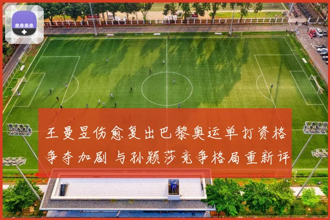 王曼昱伤愈复出巴黎奥运单打资格争夺加剧 与孙颖莎竞争格局重新评估