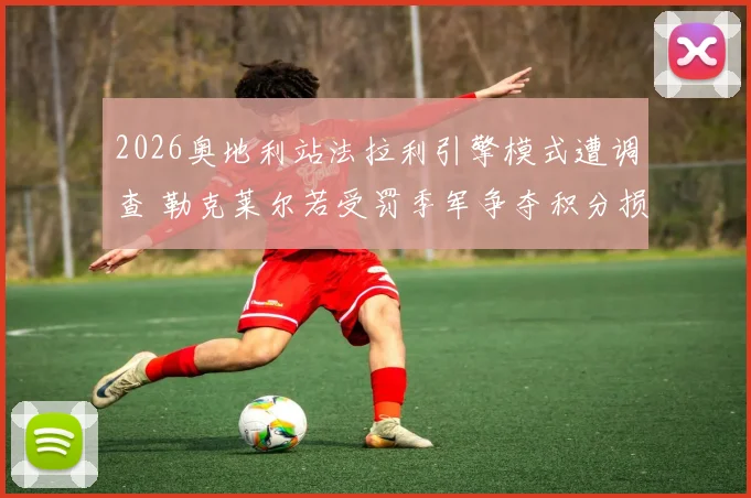 2026奥地利站法拉利引擎模式遭调查 勒克莱尔若受罚季军争夺积分损失几何