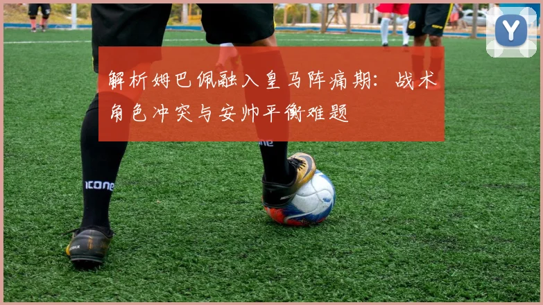 解析姆巴佩融入皇马阵痛期：战术角色冲突与安帅平衡难题