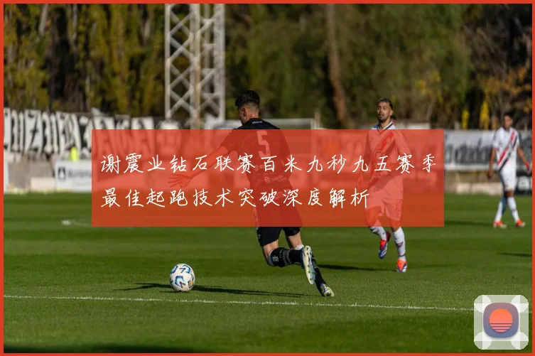 谢震业钻石联赛百米九秒九五赛季最佳起跑技术突破深度解析