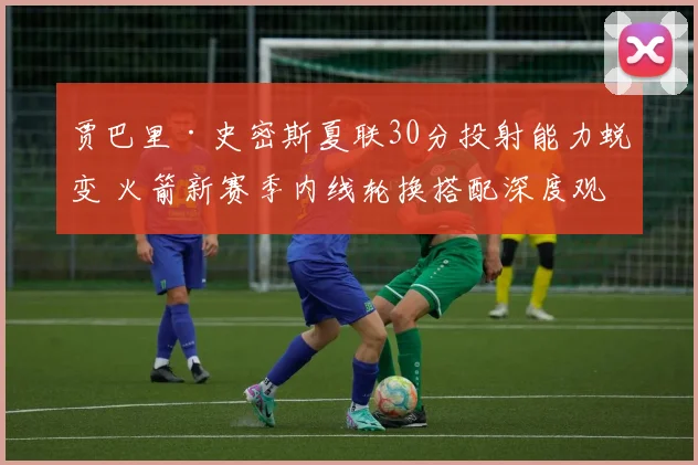 贾巴里·史密斯夏联30分投射能力蜕变 火箭新赛季内线轮换搭配深度观察