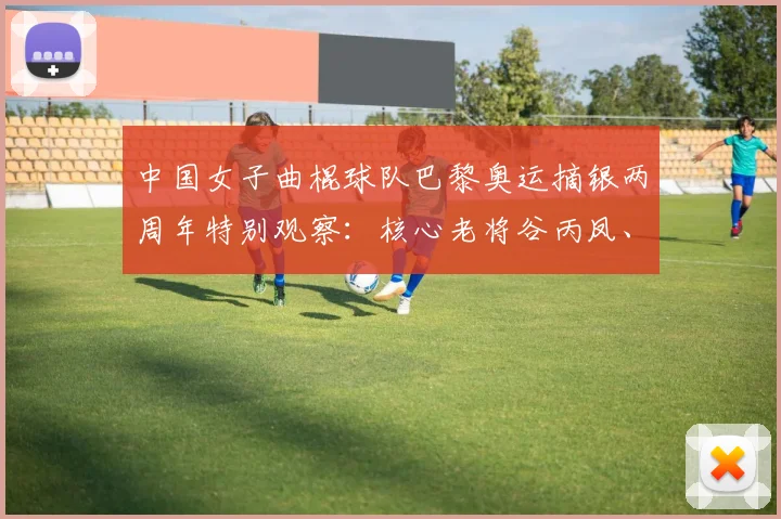 中国女子曲棍球队巴黎奥运摘银两周年特别观察：核心老将谷丙凤、梁美玉逐渐交棒 新生代锋线能否在洛杉矶奥运周期实现金牌零的突破