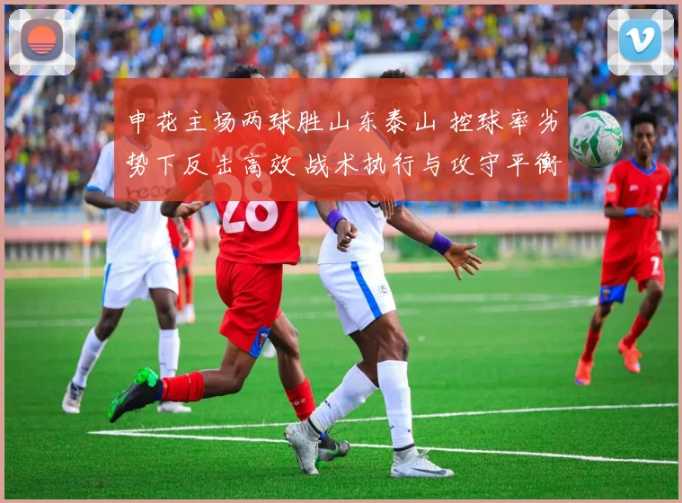 申花主场两球胜山东泰山 控球率劣势下反击高效 战术执行与攻守平衡深度对比