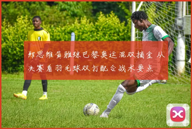 郑思维黄雅琼巴黎奥运混双摘金 从决赛看羽毛球双打配合战术要点