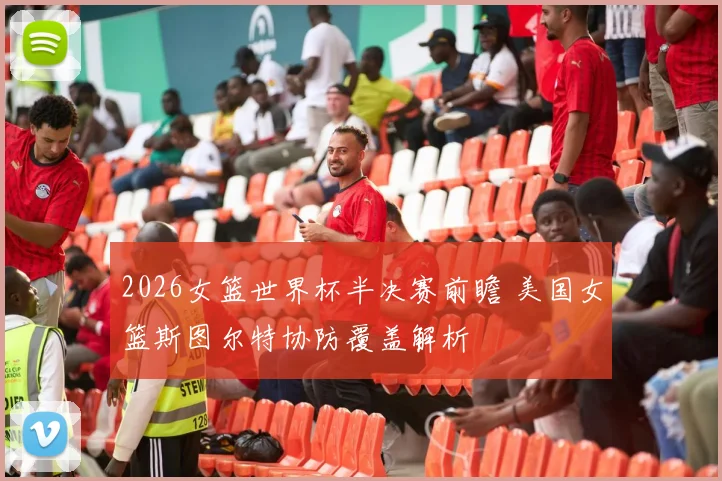 2026女篮世界杯半决赛前瞻 美国女篮斯图尔特协防覆盖解析
