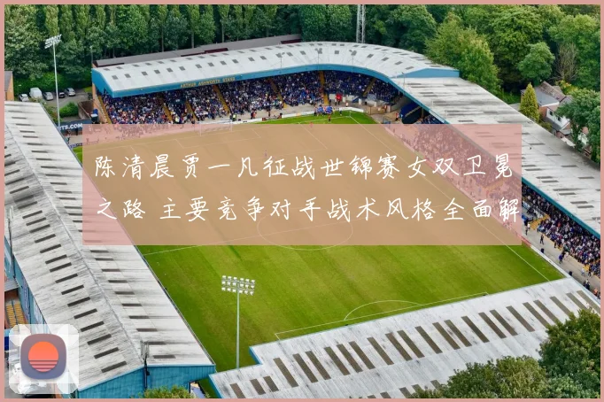 陈清晨贾一凡征战世锦赛女双卫冕之路 主要竞争对手战术风格全面解析及应对策略