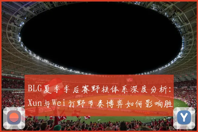 BLG夏季季后赛野核体系深度分析:Xun与Wei打野节奏博弈如何影响胜负天平