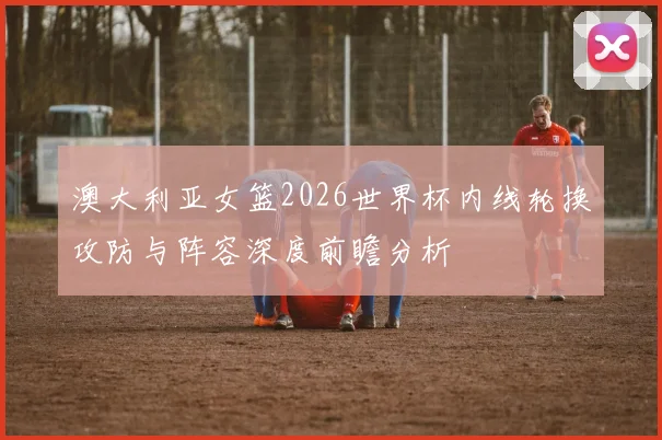 澳大利亚女篮2026世界杯内线轮换攻防与阵容深度前瞻分析