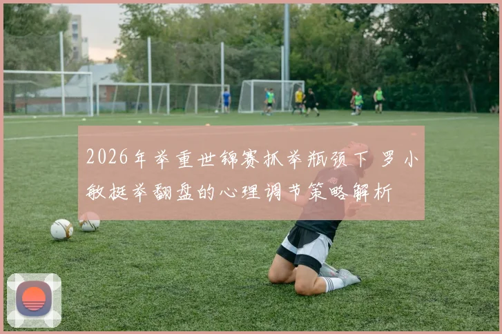 2026年举重世锦赛抓举瓶颈下 罗小敏挺举翻盘的心理调节策略解析