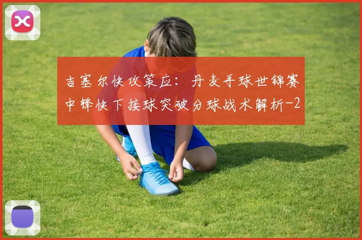 吉塞尔快攻策应：丹麦手球世锦赛中锋快下接球突破分球战术解析