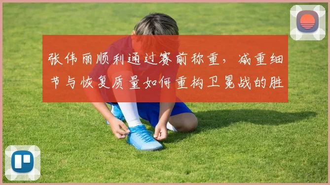 张伟丽顺利通过赛前称重，减重细节与恢复质量如何重构卫冕战的胜负走向