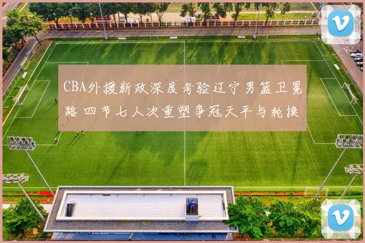 CBA外援新政深度考验辽宁男篮卫冕路 四节七人次重塑争冠天平与轮换哲学