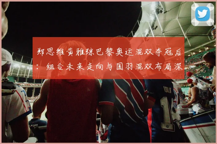 郑思维黄雅琼巴黎奥运混双夺冠后:组合未来走向与国羽混双布局深度解析