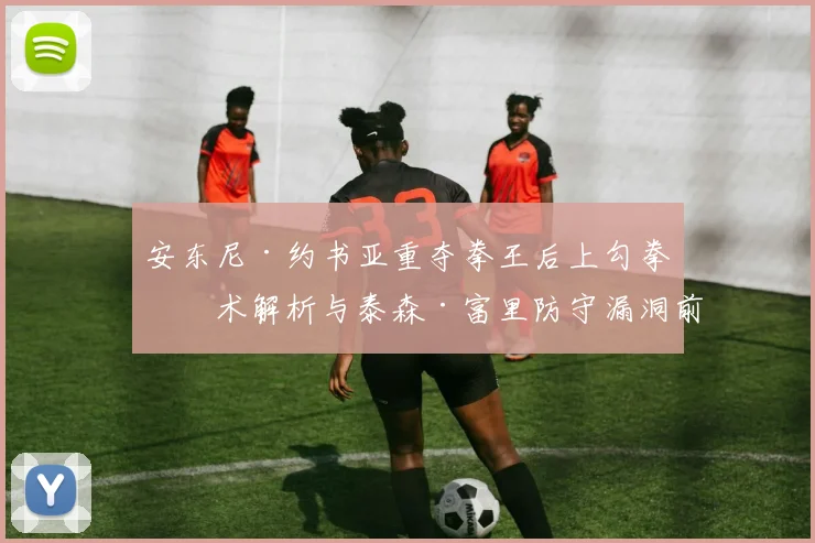 安东尼·约书亚重夺拳王后上勾拳战术解析与泰森·富里防守漏洞前瞻分析