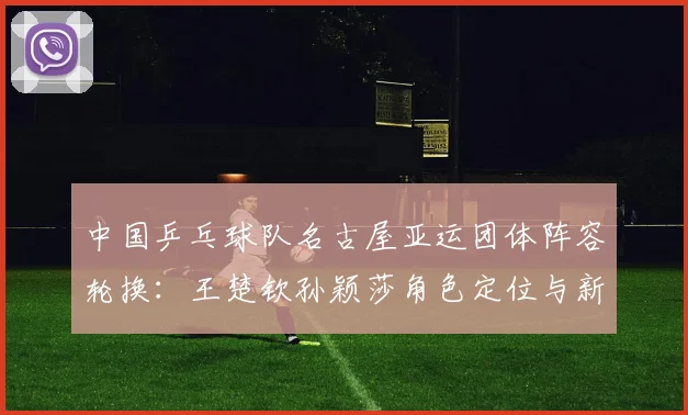 中国乒乓球队名古屋亚运团体阵容轮换：王楚钦孙颖莎角色定位与新人机会