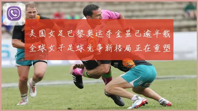 美国女足巴黎奥运夺金虽已逾半载全球女子足球竞争新格局正在重塑