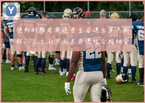 德约科维奇奥运夺金后退出罗杰斯杯，三十七岁天王劳逸结合精细管理体能