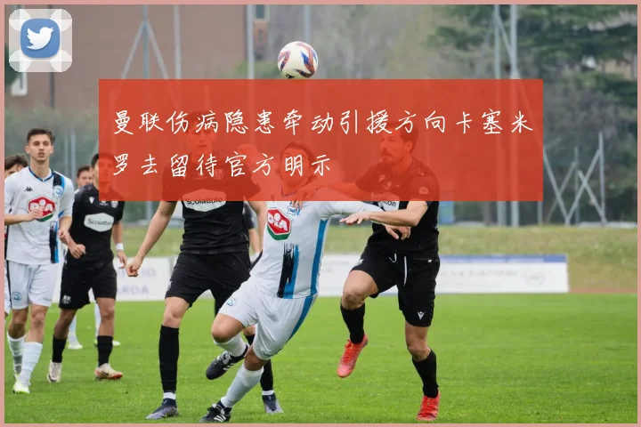 曼联伤病隐患牵动引援方向卡塞米罗去留待官方明示