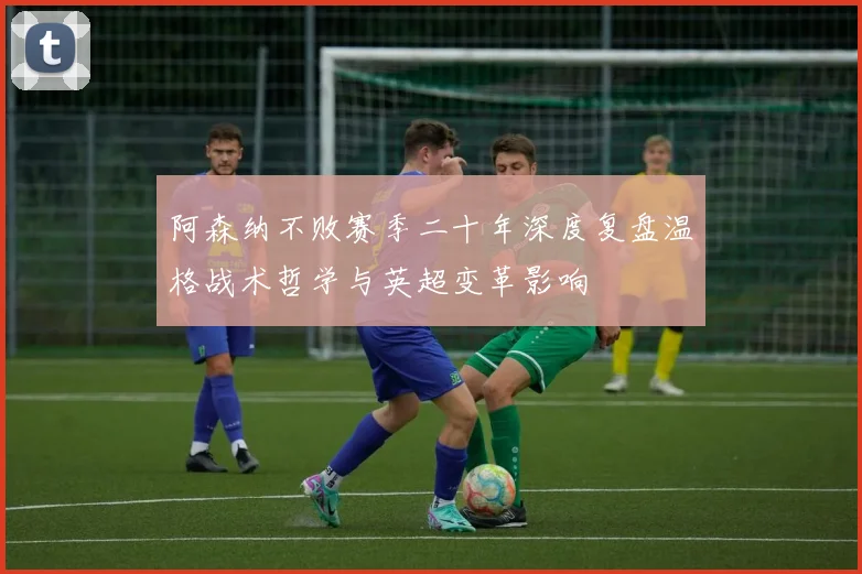 阿森纳不败赛季二十年深度复盘温格战术哲学与英超变革影响