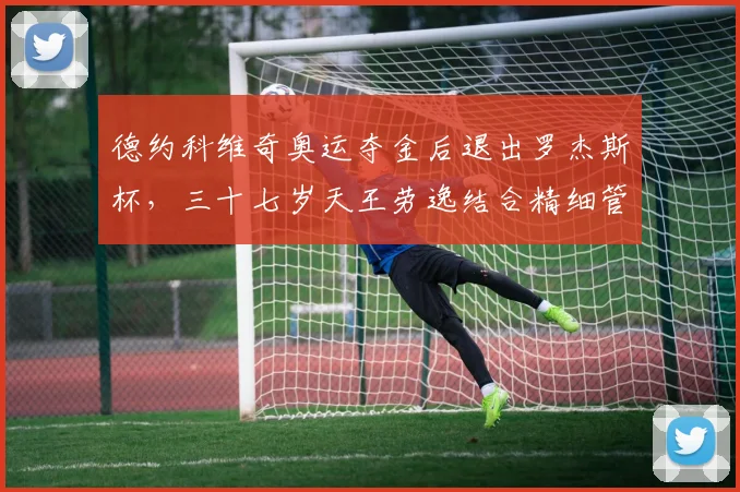 德约科维奇奥运夺金后退出罗杰斯杯，三十七岁天王劳逸结合精细管理体能