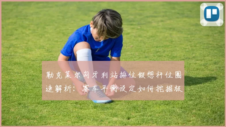 勒克莱尔匈牙利站排位假想杆位圈速解析：赛车平衡设定如何挖掘极限潜能