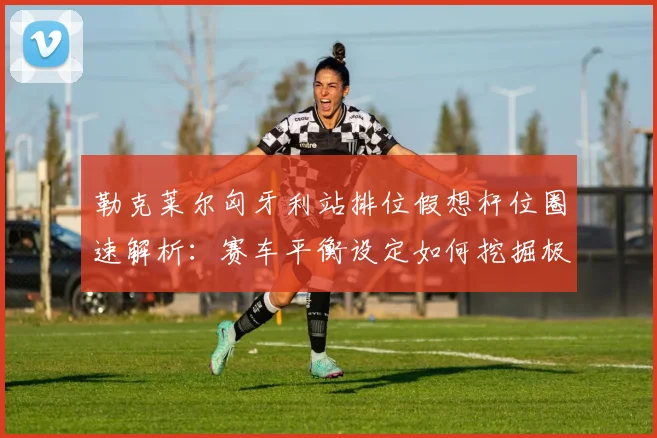 勒克莱尔匈牙利站排位假想杆位圈速解析：赛车平衡设定如何挖掘极限潜能