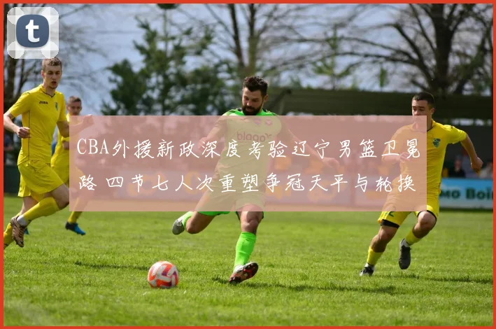 CBA外援新政深度考验辽宁男篮卫冕路 四节七人次重塑争冠天平与轮换哲学