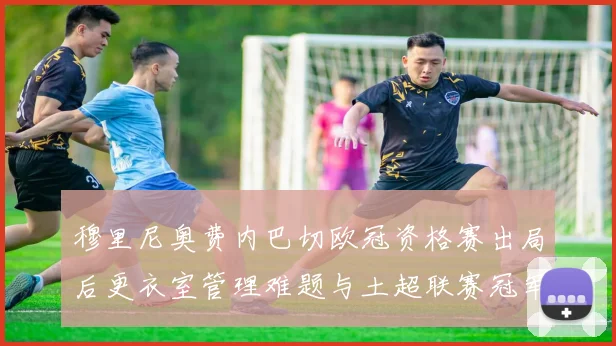 穆里尼奥费内巴切欧冠资格赛出局后更衣室管理难题与土超联赛冠军压力深度分析