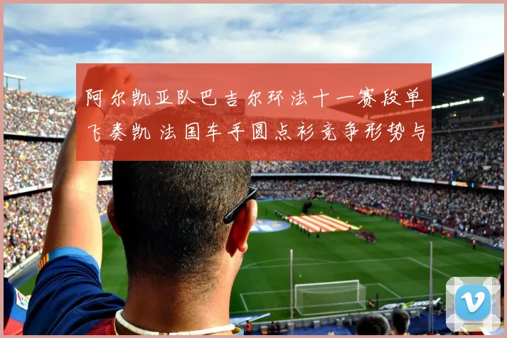 阿尔凯亚队巴吉尔环法十一赛段单飞奏凯 法国车手圆点衫竞争形势与突围策略分析