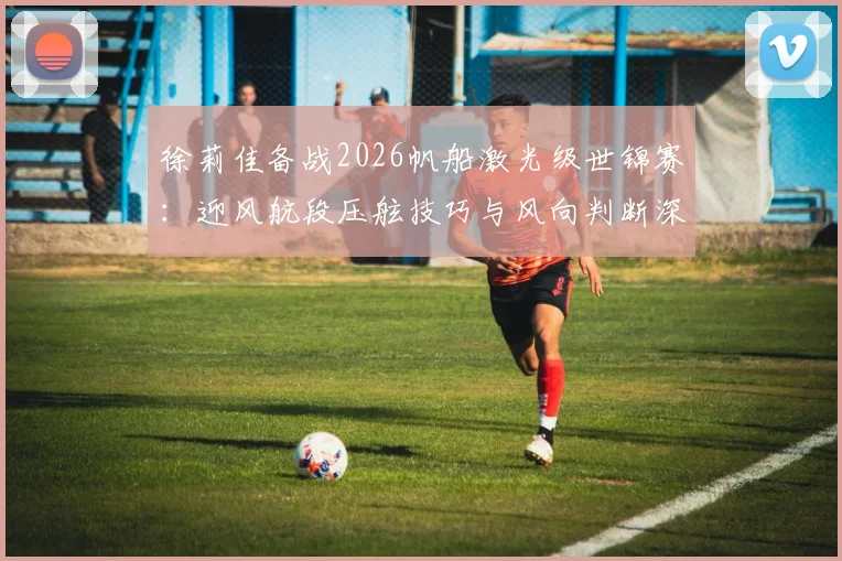 徐莉佳备战2026帆船激光级世锦赛：迎风航段压舷技巧与风向判断深度解析