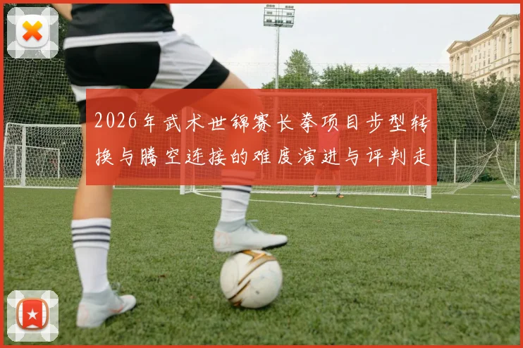 2026年武术世锦赛长拳项目步型转换与腾空连接的难度演进与评判走向