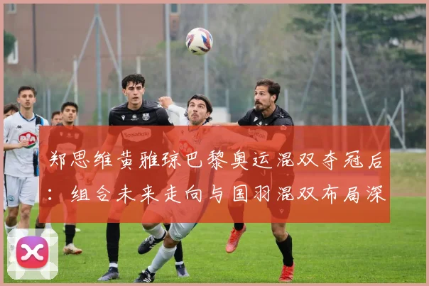 郑思维黄雅琼巴黎奥运混双夺冠后：组合未来走向与国羽混双布局深度解析