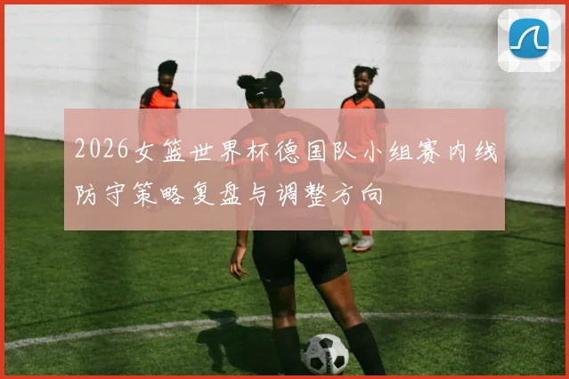 2026女篮世界杯德国队小组赛内线防守策略复盘与调整方向