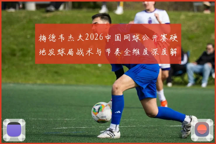 梅德韦杰夫2026中国网球公开赛硬地发球局战术与节奏全维度深度解析