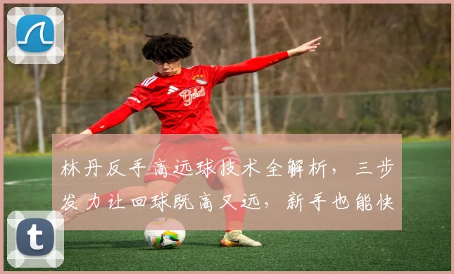 林丹反手高远球技术全解析，三步发力让回球既高又远，新手也能快速掌握