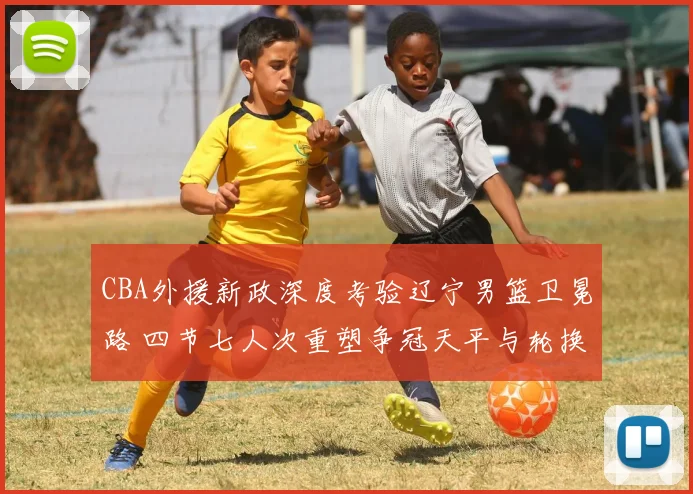 CBA外援新政深度考验辽宁男篮卫冕路 四节七人次重塑争冠天平与轮换哲学