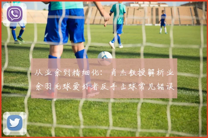 从业余到精细化:肖杰教授解析业余羽毛球爱好者反手击球常见错误与科学矫正方案