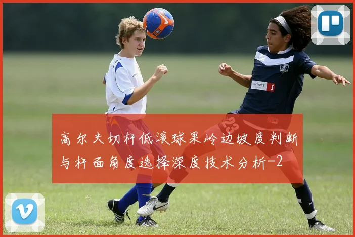 高尔夫切杆低滚球果岭边坡度判断与杆面角度选择深度技术分析
