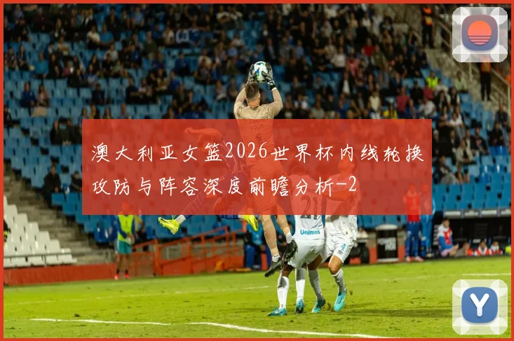 澳大利亚女篮2026世界杯内线轮换攻防与阵容深度前瞻分析
