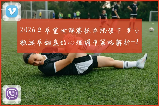 2026年举重世锦赛抓举瓶颈下 罗小敏挺举翻盘的心理调节策略解析