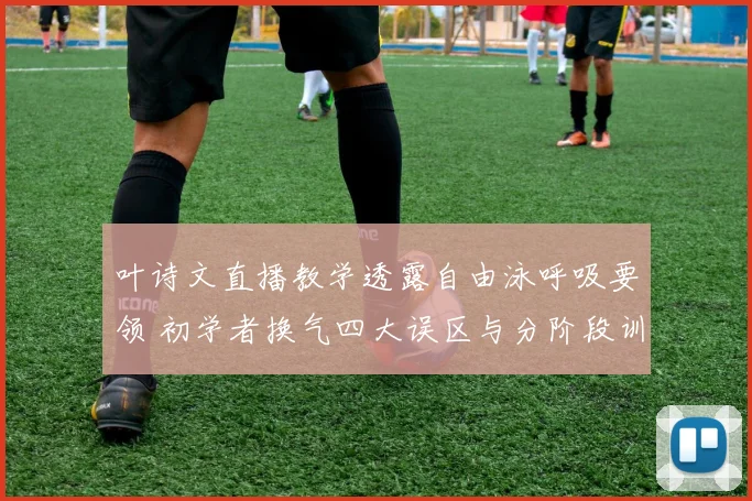叶诗文直播教学透露自由泳呼吸要领 初学者换气四大误区与分阶段训练方法分析