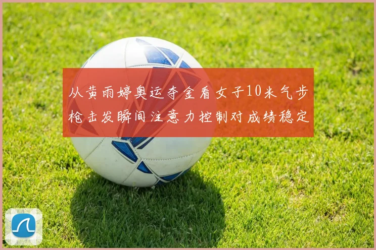 从黄雨婷奥运夺金看女子10米气步枪击发瞬间注意力控制对成绩稳定性影响