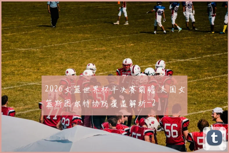 2026女篮世界杯半决赛前瞻 美国女篮斯图尔特协防覆盖解析