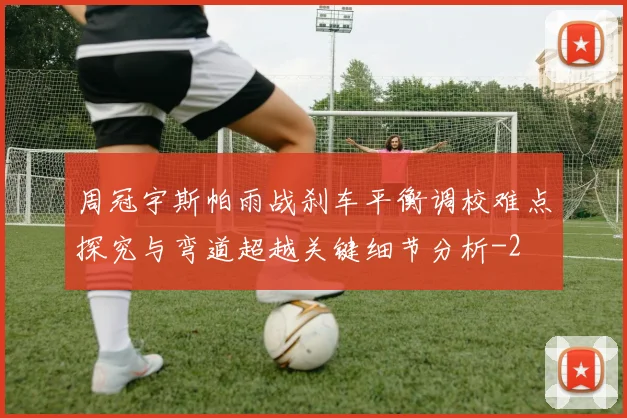 周冠宇斯帕雨战刹车平衡调校难点探究与弯道超越关键细节分析