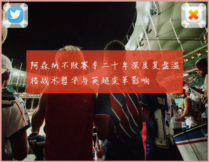 阿森纳不败赛季二十年深度复盘温格战术哲学与英超变革影响