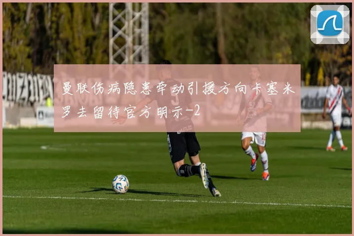 曼联伤病隐患牵动引援方向卡塞米罗去留待官方明示