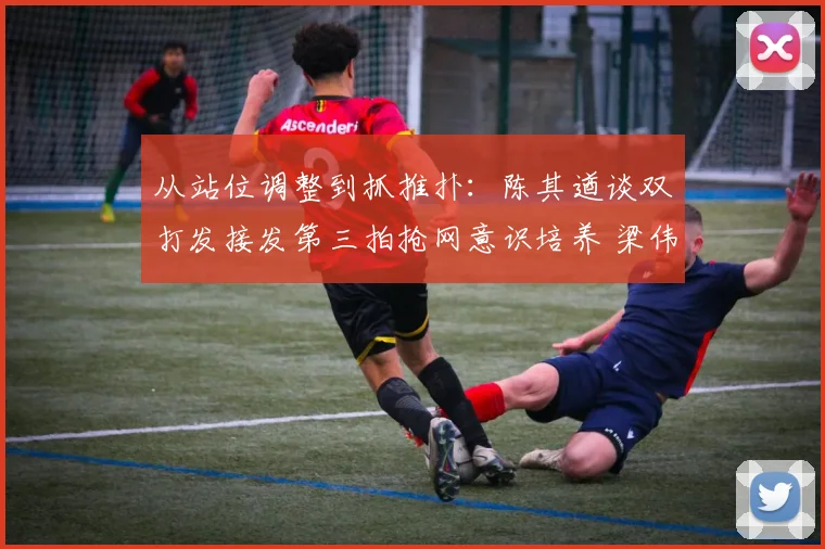 从站位调整到抓推扑：陈其遒谈双打发接发第三拍抢网意识培养 梁伟铿王昶近期数据验证专项训练效果